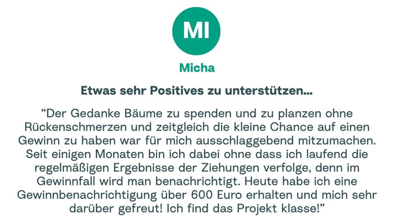 Zitat von Micha: "Der Gedanke Bäume zu spenden und zu planzen ohne Rückenschmerzen und zeitgleich die kleine Chance auf einen Gewinn zu haben war für mich ausschlaggebend mitzumachen. Seit einigen Monaten bin ich dabei ohne dass ich laufend die regelmäßigen Ergebnisse der Ziehungen verfolge, denn im Gewinnfall wird man benachrichtigt. Heute habe ich eine Gewinnbenachrichtigung über 600 Euro erhalten und mich sehr darüber gefreut! Ich find das Projekt klasse!"