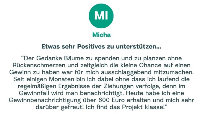Zitat von Micha: "Der Gedanke Bäume zu spenden und zu planzen ohne Rückenschmerzen und zeitgleich die kleine Chance auf einen Gewinn zu haben war für mich ausschlaggebend mitzumachen. Seit einigen Monaten bin ich dabei ohne dass ich laufend die regelmäßigen Ergebnisse der Ziehungen verfolge, denn im Gewinnfall wird man benachrichtigt. Heute habe ich eine Gewinnbenachrichtigung über 600 Euro erhalten und mich sehr darüber gefreut! Ich find das Projekt klasse!"