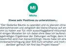 Zitat von Micha: "Der Gedanke Bäume zu spenden und zu planzen ohne Rückenschmerzen und zeitgleich die kleine Chance auf einen Gewinn zu haben war für mich ausschlaggebend mitzumachen. Seit einigen Monaten bin ich dabei ohne dass ich laufend die regelmäßigen Ergebnisse der Ziehungen verfolge, denn im Gewinnfall wird man benachrichtigt. Heute habe ich eine Gewinnbenachrichtigung über 600 Euro erhalten und mich sehr darüber gefreut! Ich find das Projekt klasse!"