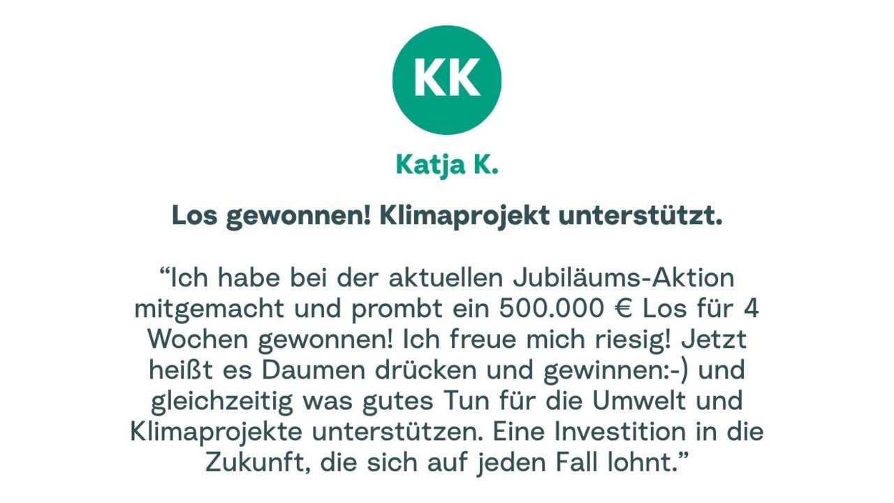 Zitat von Katja: "Ich habe bei der aktuellen Jubiläums-Aktion mitgemacht und prombt ein 500.000 € Los für 4 Wochen gewonnen! Ich freue mich riesig! Jetzt heißt es Daumen drücken und gewinnen :- ) und gleichzeitig was gutes Tun für die Umwelt und Klimaprojekte unterstützen. Eine Investition in die Zukunft, die sich auf jeden Fall lohnt."
