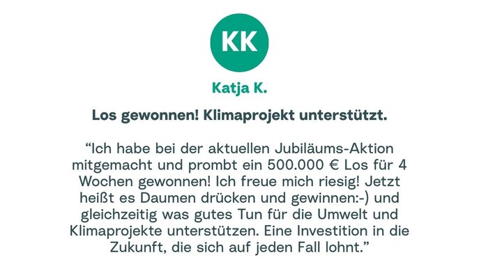 Zitat von Katja: "Ich habe bei der aktuellen Jubiläums-Aktion mitgemacht und prombt ein 500.000 € Los für 4 Wochen gewonnen! Ich freue mich riesig! Jetzt heißt es Daumen drücken und gewinnen :- ) und gleichzeitig was gutes Tun für die Umwelt und Klimaprojekte unterstützen. Eine Investition in die Zukunft, die sich auf jeden Fall lohnt."