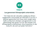 Zitat von Katja: "Ich habe bei der aktuellen Jubiläums-Aktion mitgemacht und prombt ein 500.000 € Los für 4 Wochen gewonnen! Ich freue mich riesig! Jetzt heißt es Daumen drücken und gewinnen :- ) und gleichzeitig was gutes Tun für die Umwelt und Klimaprojekte unterstützen. Eine Investition in die Zukunft, die sich auf jeden Fall lohnt."