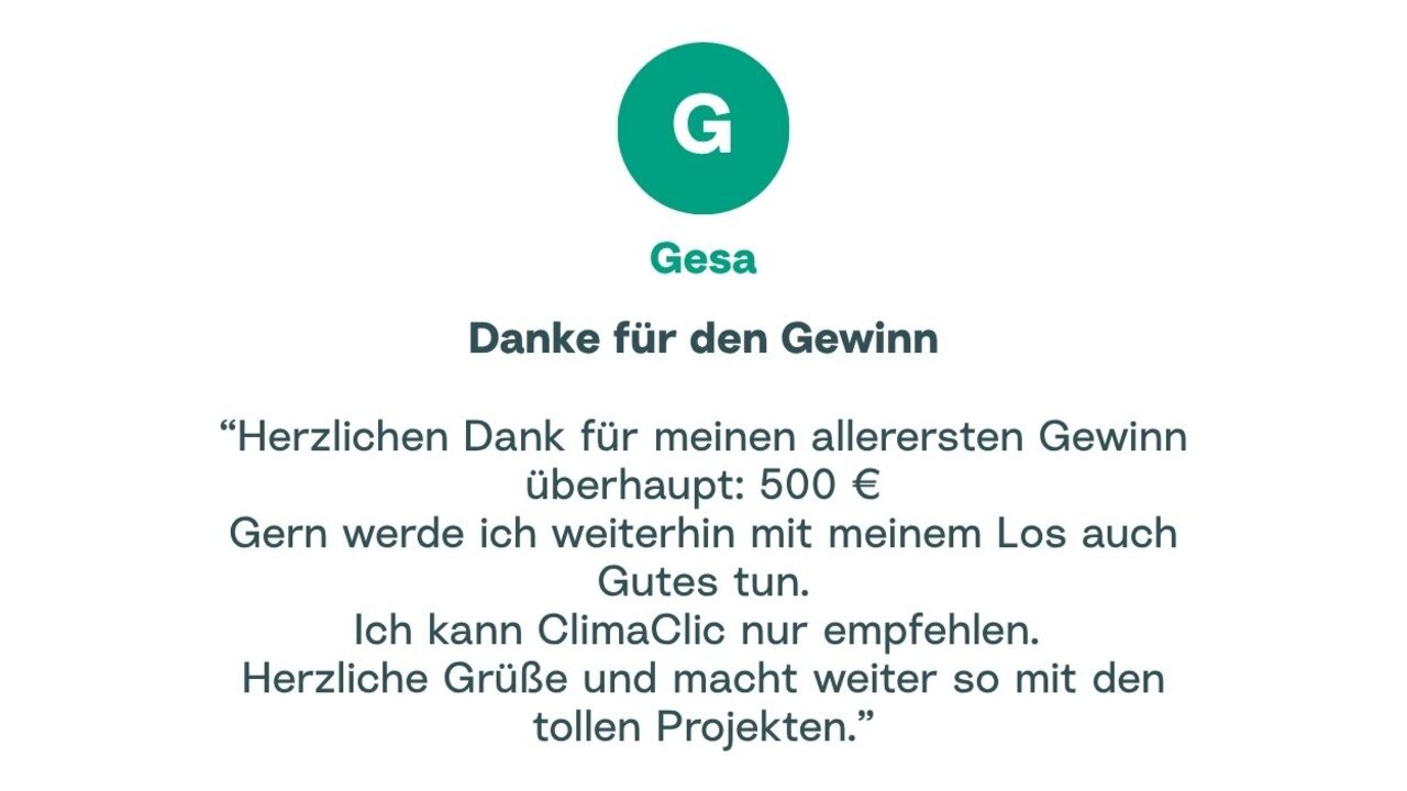 Zitat von Gesa: "Herzlichen Dank für meinen allerersten Gewinn überhaupt: 500 € Gern werde ich weiterhin mit meinem Los auch Gutes tun. Ich kann ClimaClic nur empfehlen. Herzliche Grüße und macht weiter so mit den tollen Projekten."