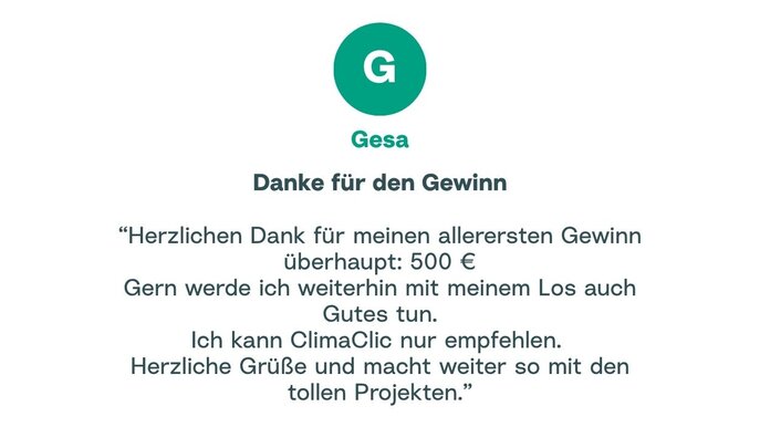 Zitat von Gesa: "Herzlichen Dank für meinen allerersten Gewinn überhaupt: 500 € Gern werde ich weiterhin mit meinem Los auch Gutes tun. Ich kann ClimaClic nur empfehlen. Herzliche Grüße und macht weiter so mit den tollen Projekten."