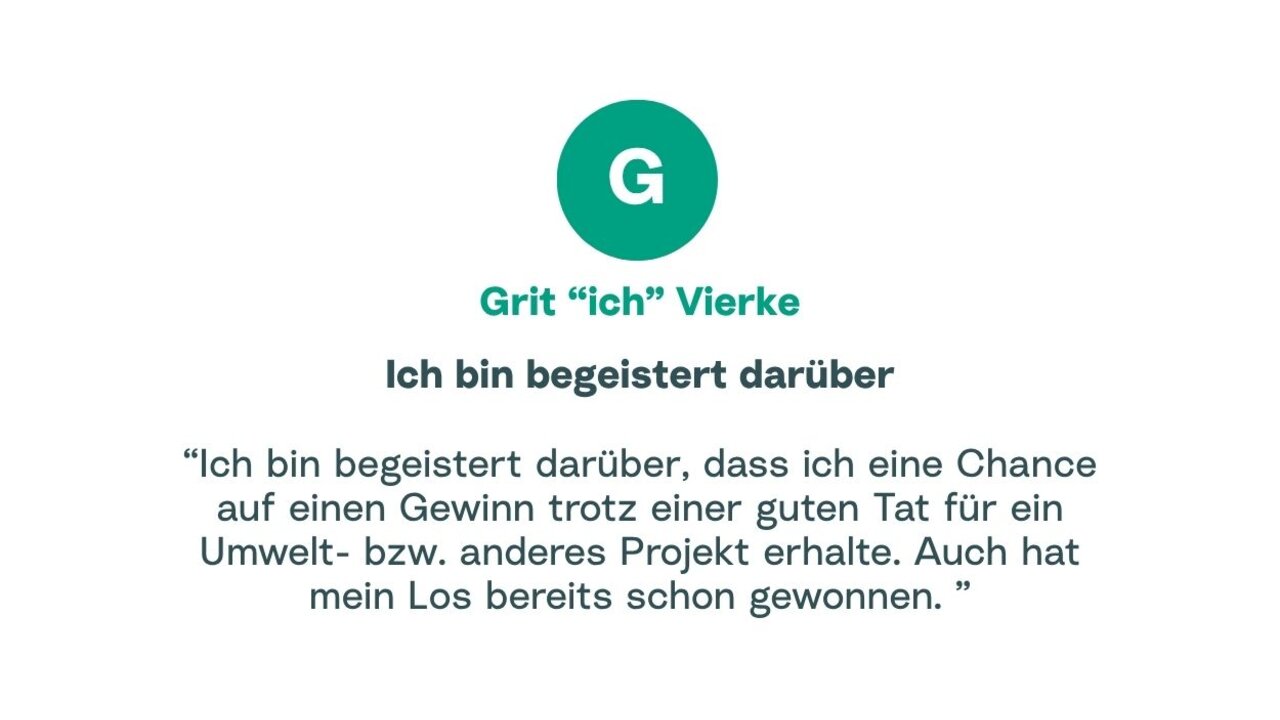 Zitat von Grit: "Ich bin begeistert darüber, dass ich eine Chance auf einen Gewinn trotz einer guten Tat für ein Umwelt- bzw. anderes Projekt erhalte. Auch hat mein Los bereits schon gewonnen."