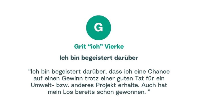 Zitat von Grit: "Ich bin begeistert darüber, dass ich eine Chance auf einen Gewinn trotz einer guten Tat für ein Umwelt- bzw. anderes Projekt erhalte. Auch hat mein Los bereits schon gewonnen."