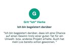 Zitat von Grit: "Ich bin begeistert darüber, dass ich eine Chance auf einen Gewinn trotz einer guten Tat für ein Umwelt- bzw. anderes Projekt erhalte. Auch hat mein Los bereits schon gewonnen."