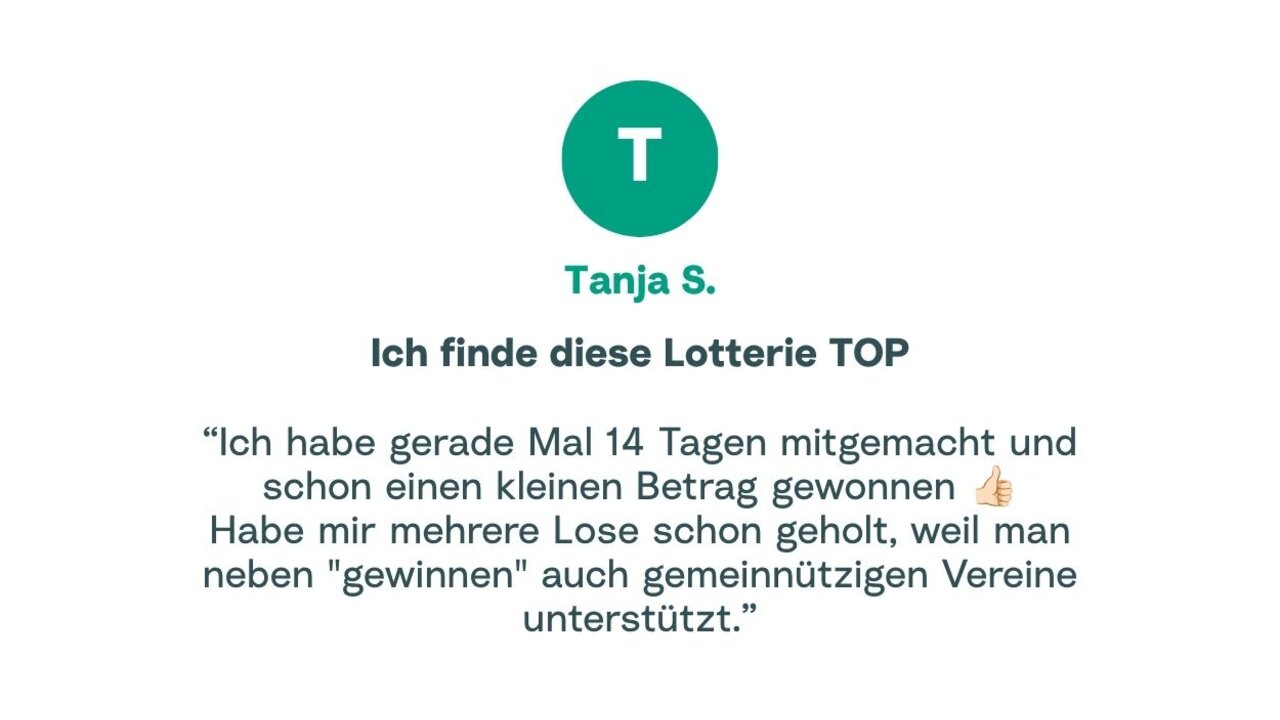 Zitat von Tanja: "Ich habe gerade Mal 14 Tagen mitgemacht und schon einen kleinen Betrag gewonnen. Habe mir mehrere Lose schon geholt, weil man neben "gewinnen" auch gemeinnützigen Vereine unterstützt."
