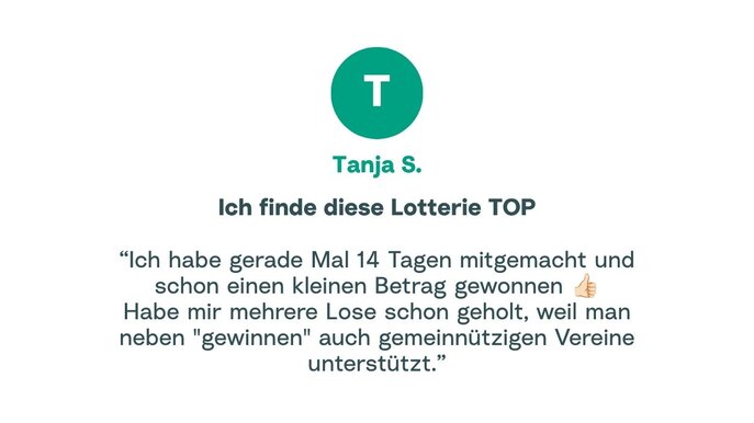 Zitat von Tanja: "Ich habe gerade Mal 14 Tagen mitgemacht und schon einen kleinen Betrag gewonnen. Habe mir mehrere Lose schon geholt, weil man neben "gewinnen" auch gemeinnützigen Vereine unterstützt."