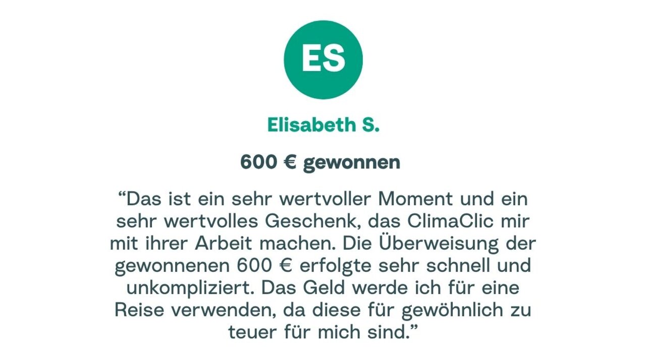 Zitat von Elisabeth: "Das ist ein sehr wertvoller Moment und ein sehr wertvolles Geschenk, das ClimaClic mir mit ihrer Arbeit machen. Die Überweisung der gewonnenen 600 € erfolgte sehr schnell und unkompliziert. Das Geld werde ich für eine Reise verwenden, da diese für gewöhnlich zu teuer für mich sind."