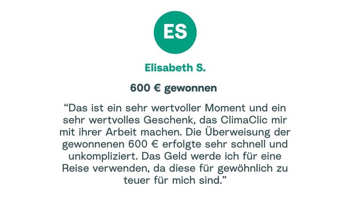 Zitat von Elisabeth: "Das ist ein sehr wertvoller Moment und ein sehr wertvolles Geschenk, das ClimaClic mir mit ihrer Arbeit machen. Die Überweisung der gewonnenen 600 € erfolgte sehr schnell und unkompliziert. Das Geld werde ich für eine Reise verwenden, da diese für gewöhnlich zu teuer für mich sind."