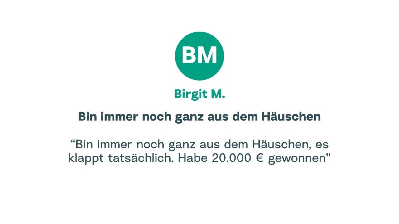 Zitat von Birgit: "Bin immer noch ganz aus dem Häuschen, es klappt tatsächlich. Habe 20.000 € gewonnen"
