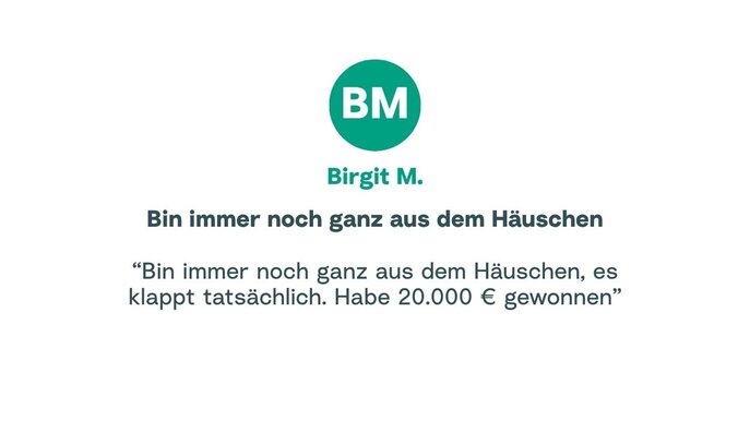 Zitat von Birgit: "Bin immer noch ganz aus dem Häuschen, es klappt tatsächlich. Habe 20.000 € gewonnen"
